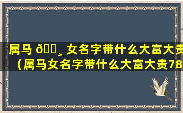 属马 🕸 女名字带什么大富大贵（属马女名字带什么大富大贵78年 🐠 马）